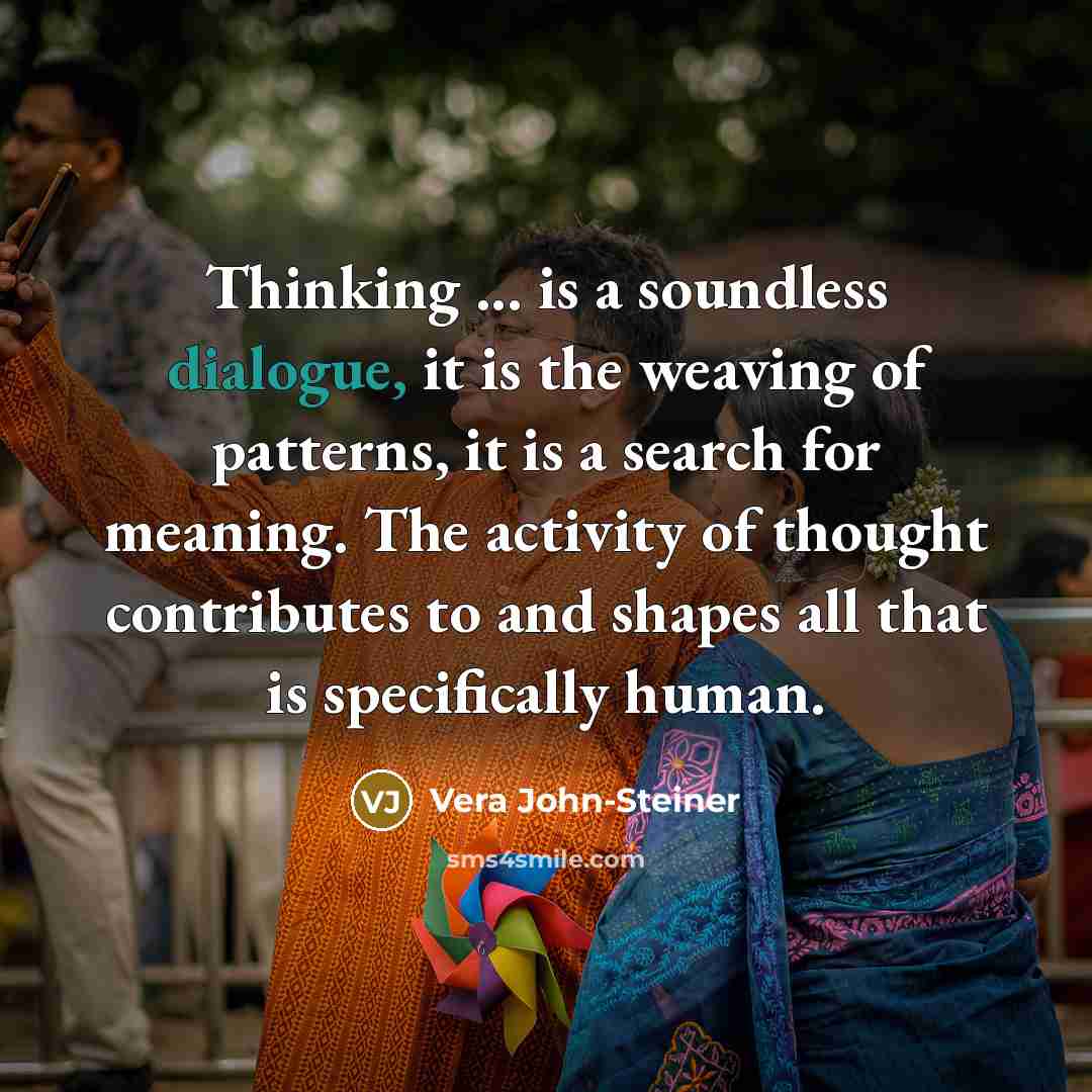 “Thinking ... is a soundless dialogue, it is the weaving of patterns, it is a search for meaning. The activity of thought contributes to and shapes all that is specifically human.” quote by Vera John-Steiner