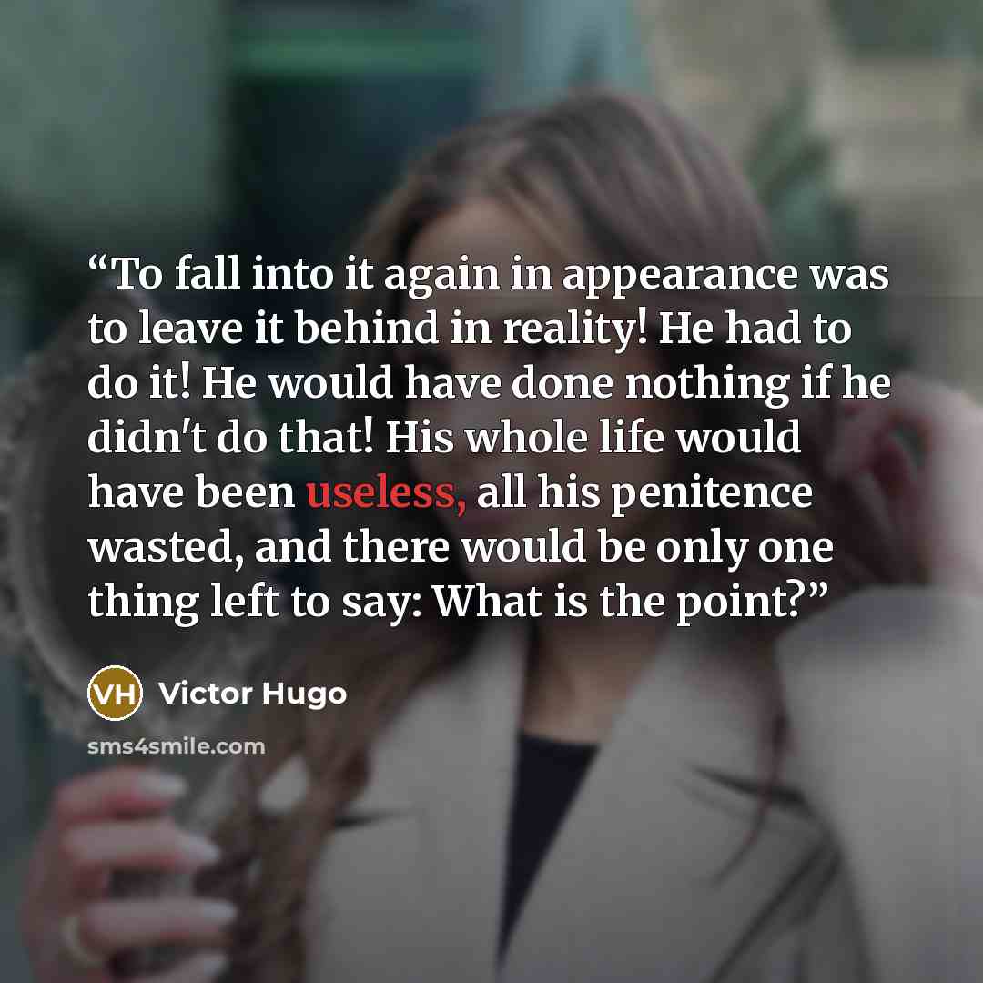 “To fall into it again in appearance was to leave it behind in reality! He had to do it! He would have done nothing if he didn't do that! His whole life would have been useless, all his penitence wasted, and there would be only one thing left to say: What is the point?” quote by Victor Hugo
