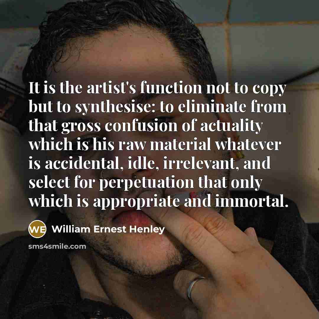“It is the artist's function not to copy but to synthesise: to eliminate from that gross confusion of actuality which is his raw material whatever is accidental, idle, irrelevant, and select for perpetuation that only which is appropriate and immortal.” quote by William Ernest Henley