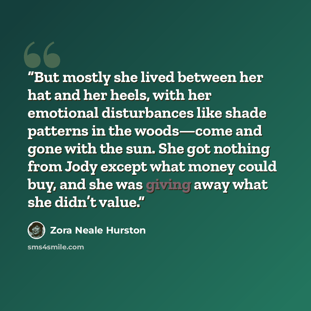 “But mostly she lived between her hat and her heels, with her emotional disturbances like shade patterns in the woods—come and gone with the sun. She got nothing from Jody except what money could buy, and she was giving away what she didn’t value.” quote by Zora Neale Hurston