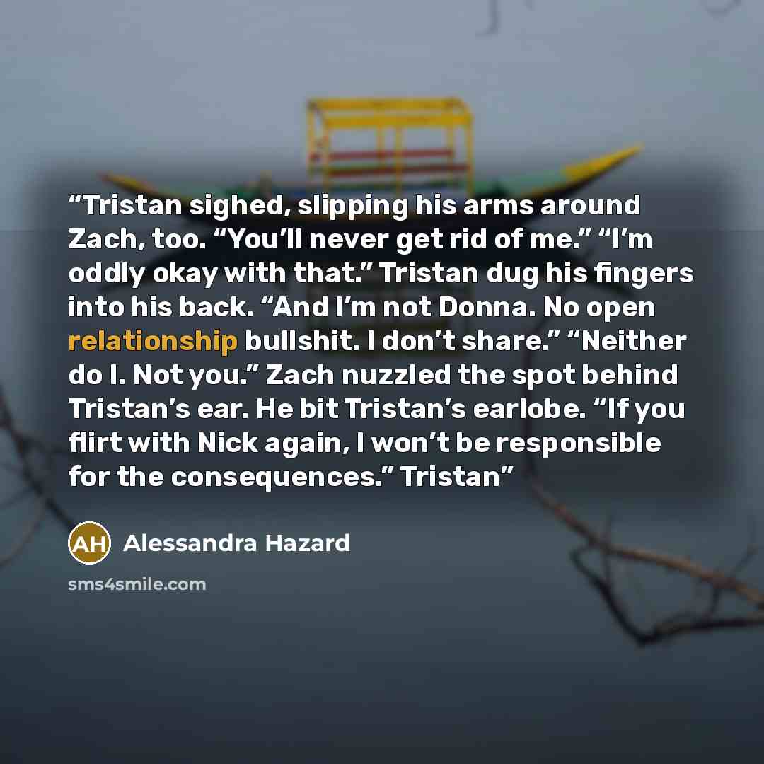 “Tristan sighed, slipping his arms around Zach, too. “You’ll never get rid of me.” “I’m oddly okay with that.” Tristan dug his fingers into his back. “And I’m not Donna. No open relationship bullshit. I don’t share.” “Neither do I. Not you.” Zach nuzzled the spot behind Tristan’s ear. He bit…” quote by Alessandra Hazard