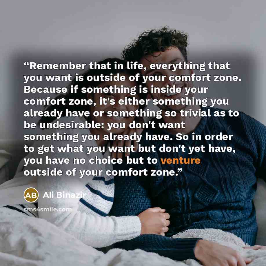 “Remember that in life, everything that you want is outside of your comfort zone. Because if something is inside your comfort zone, it's either something you already have or something so trivial as to be undesirable: you don't want something you already have. So in order to get what you want but…” quote by Ali Binazir