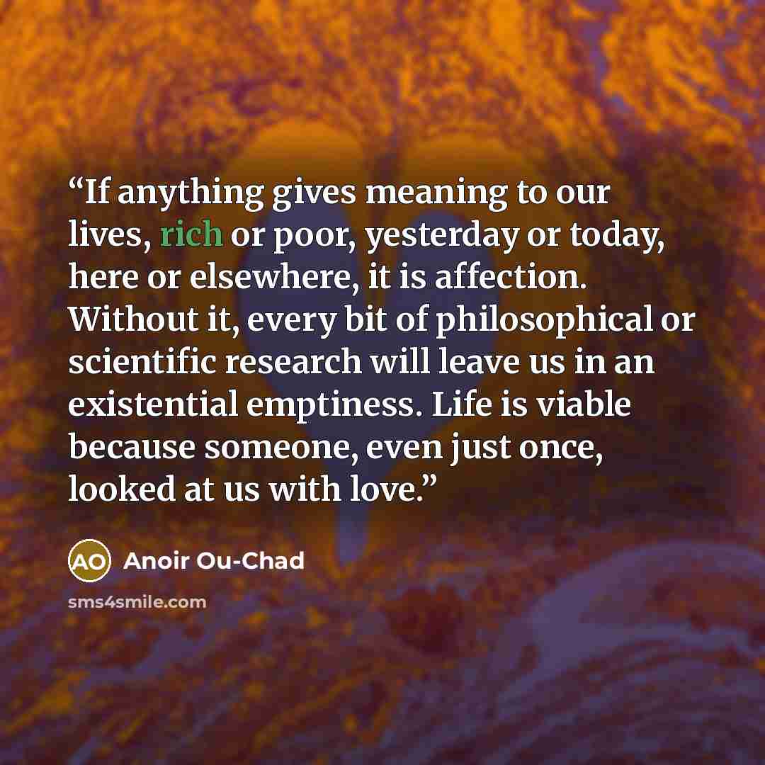 “If anything gives meaning to our lives, rich or poor, yesterday or today, here or elsewhere, it is affection. Without it, every bit of philosophical or scientific research will leave us in an existential emptiness. Life is viable because someone, even just once, looked at us with love.” quote by Anoir Ou-Chad