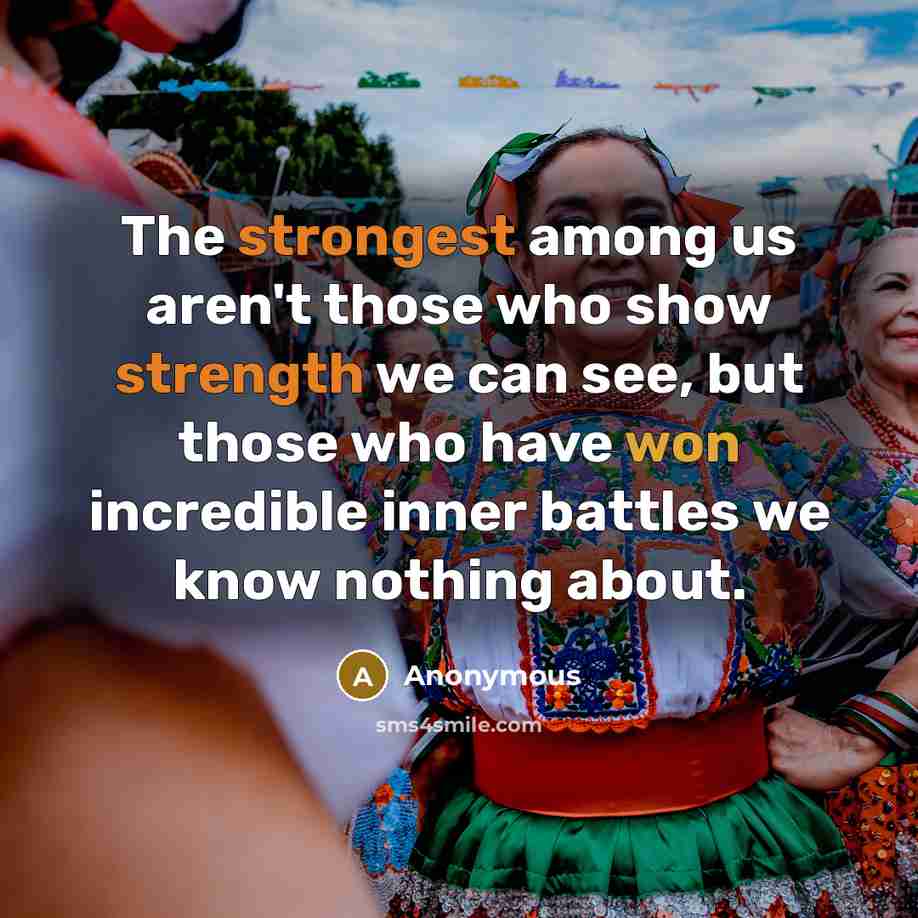 “The strongest among us aren't those who show strength we can see, but those who have won incredible inner battles we know nothing about.” quote by Anonymous