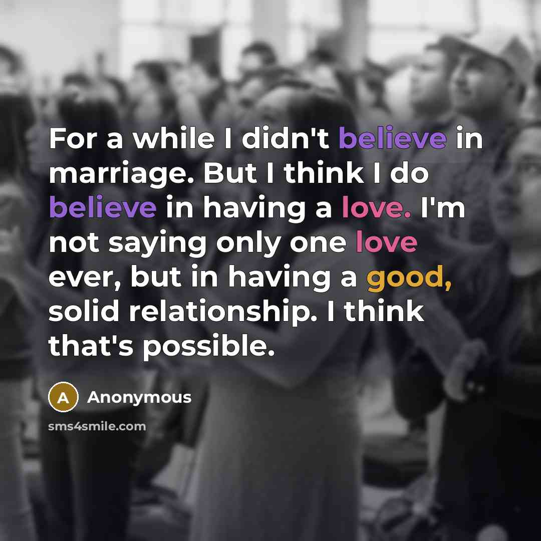 “For a while I didn't believe in marriage. But I think I do believe in having a love. I'm not saying only one love ever, but in having a good, solid relationship. I think that's possible.” quote by Anonymous