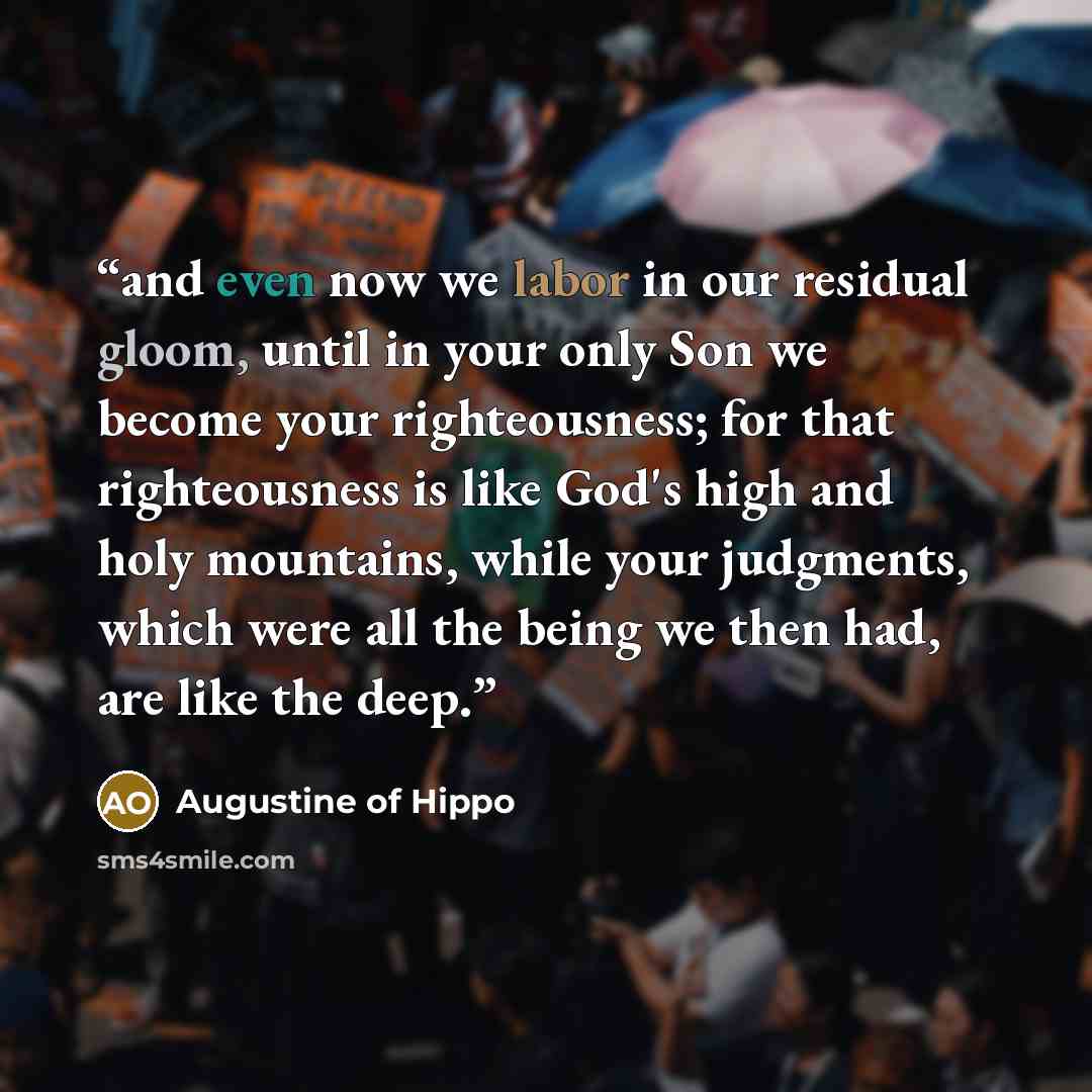 “and even now we labor in our residual gloom, until in your only Son we become your righteousness; for that righteousness is like God's high and holy mountains, while your judgments, which were all the being we then had, are like the deep.” quote by Augustine of Hippo