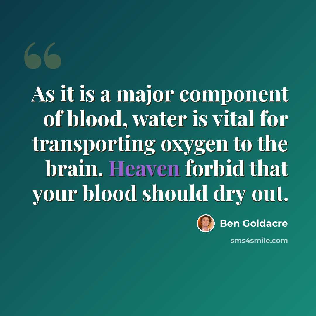 “As it is a major component of blood, water is vital for transporting oxygen to the brain. Heaven forbid that your blood should dry out.” quote by Ben Goldacre