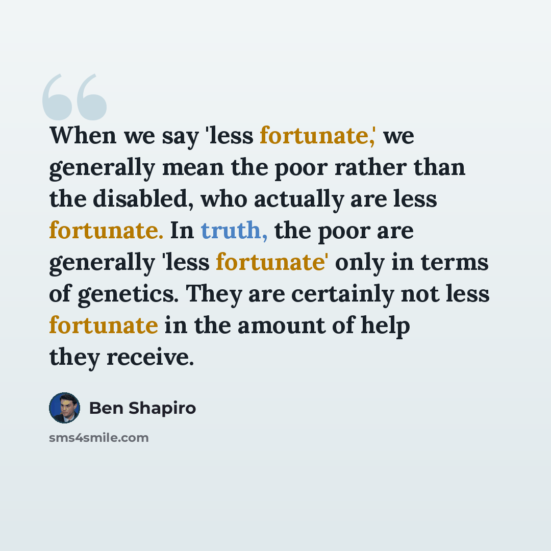 “When we say 'less fortunate,' we generally mean the poor rather than the disabled, who actually are less fortunate. In truth, the poor are generally 'less fortunate' only in terms of genetics. They are certainly not less fortunate in the amount of help they receive.” quote by Ben Shapiro