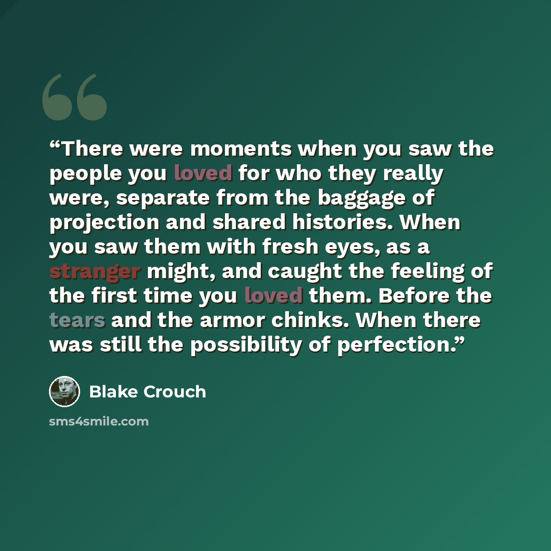 “There were moments when you saw the people you loved for who they really were, separate from the baggage of projection and shared histories. When you saw them with fresh eyes, as a stranger might, and caught the feeling of the first time you loved them. Before the tears and the armor chinks. When…” quote by Blake Crouch