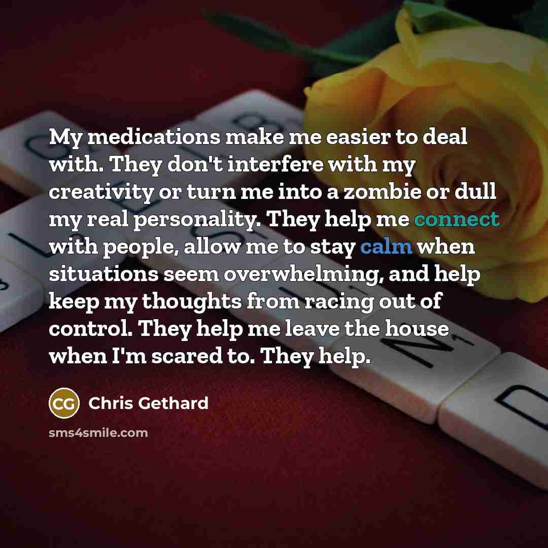 “My medications make me easier to deal with. They don't interfere with my creativity or turn me into a zombie or dull my real personality. They help me connect with people, allow me to stay calm when situations seem overwhelming, and help keep my thoughts from racing out of control. They help me…” quote by Chris Gethard
