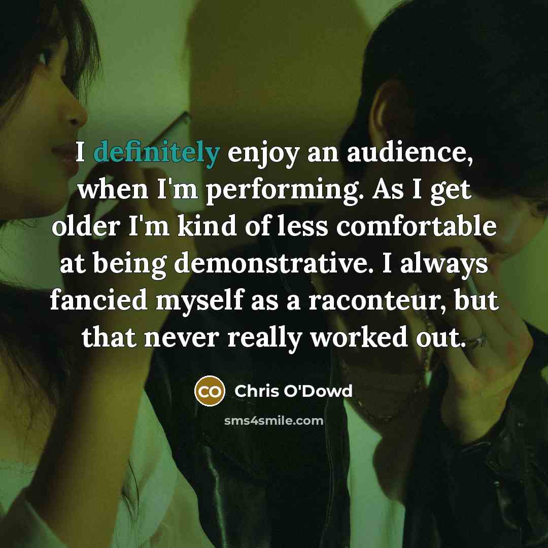 “I definitely enjoy an audience, when I'm performing. As I get older I'm kind of less comfortable at being demonstrative. I always fancied myself as a raconteur, but that never really worked out.” quote by Chris O'Dowd