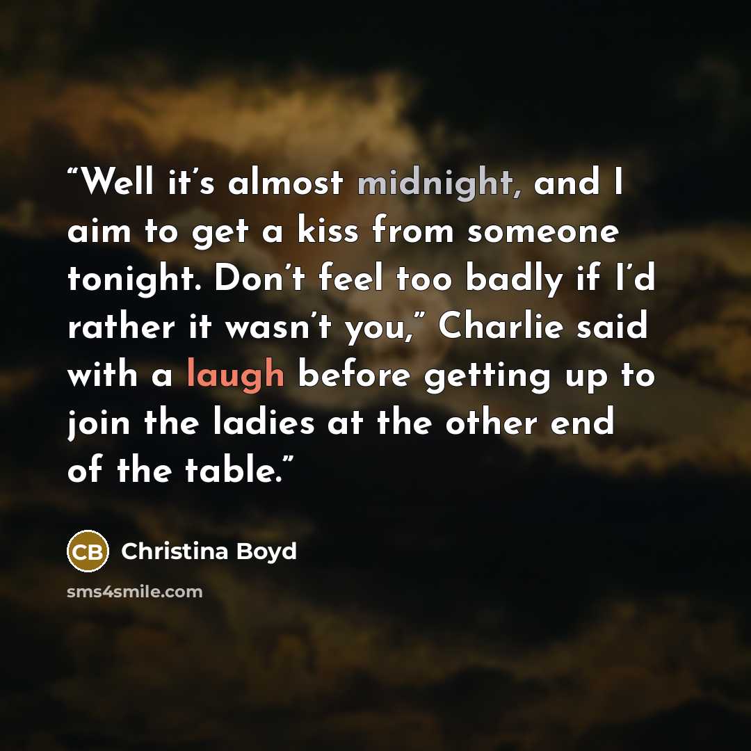 “Well it’s almost midnight, and I aim to get a kiss from someone tonight. Don’t feel too badly if I’d rather it wasn’t you,” Charlie said with a laugh before getting up to join the ladies at the other end of the table.” quote by Christina Boyd
