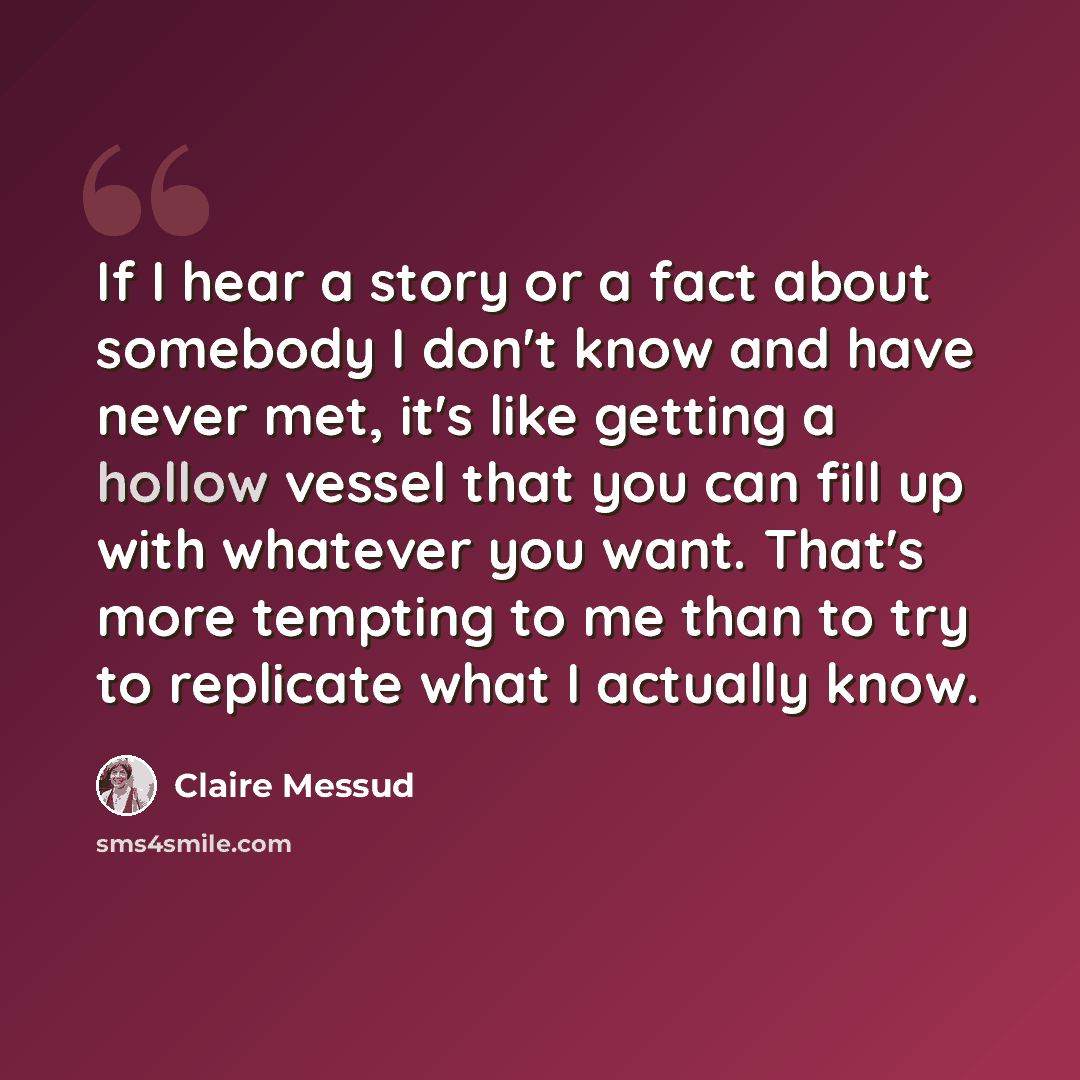 “If I hear a story or a fact about somebody I don't know and have never met, it's like getting a hollow vessel that you can fill up with whatever you want. That's more tempting to me than to try to replicate what I actually know.” quote by Claire Messud