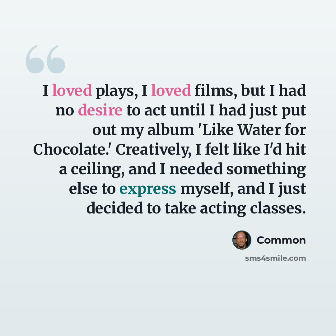 “I loved plays, I loved films, but I had no desire to act until I had just put out my album 'Like Water for Chocolate.' Creatively, I felt like I'd hit a ceiling, and I needed something else to express myself, and I just decided to take acting classes.” quote by Common