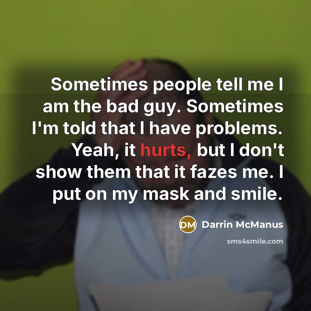 “Sometimes people tell me I am the bad guy. Sometimes I'm told that I have problems. Yeah, it hurts, but I don't show them that it fazes me. I put on my mask and smile.” quote by Darrin McManus