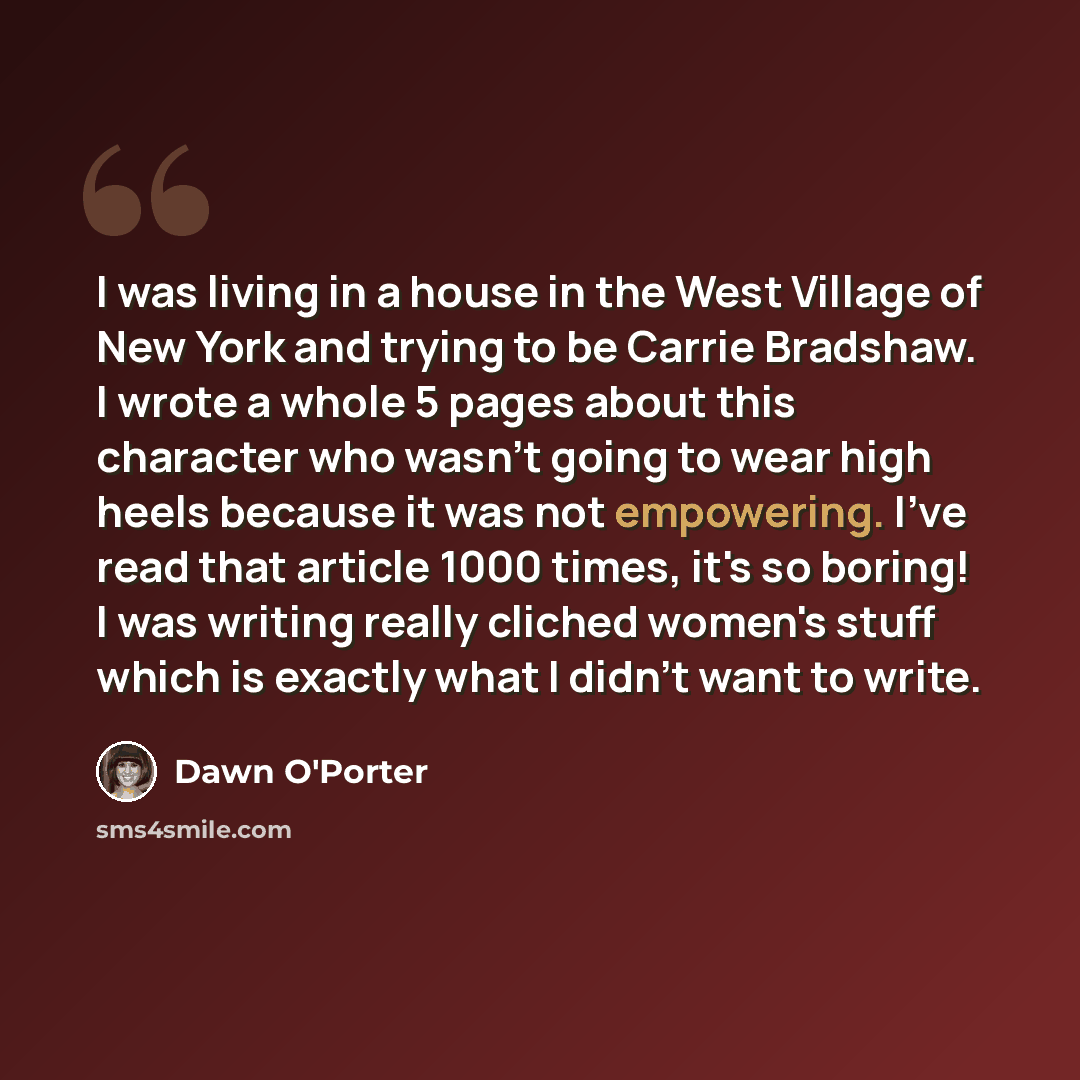 “I was living in a house in the West Village of New York and trying to be Carrie Bradshaw. I wrote a whole 5 pages about this character who wasn't going to wear high heels because it was not empowering. I've read that article 1000 times, it's so boring! I was writing really cliched women's stuff…” quote by Dawn O'Porter