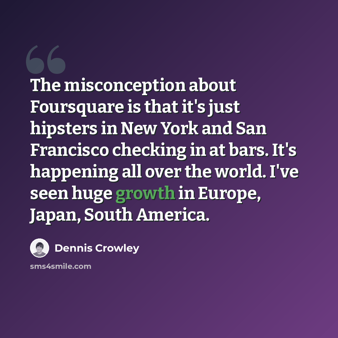 “The misconception about Foursquare is that it's just hipsters in New York and San Francisco checking in at bars. It's happening all over the world. I've seen huge growth in Europe, Japan, South America.” quote by Dennis Crowley