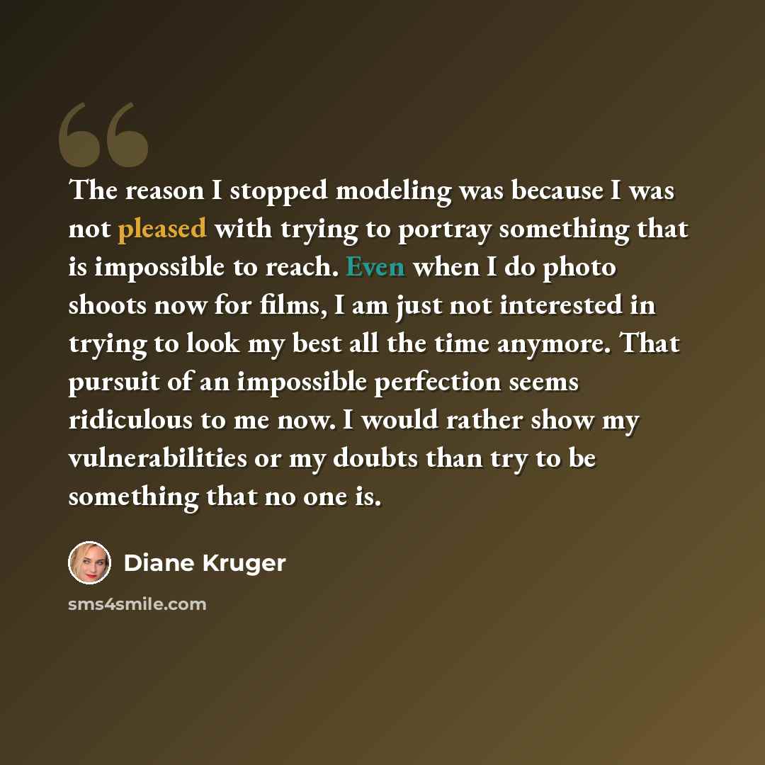 “The reason I stopped modeling was because I was not pleased with trying to portray something that is impossible to reach. Even when I do photo shoots now for films, I am just not interested in trying to look my best all the time anymore. That pursuit of an impossible perfection seems ridiculous to…” quote by Diane Kruger