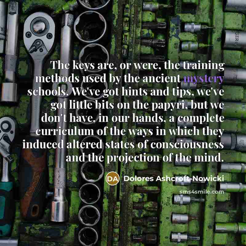 “The keys are, or were, the training methods used by the ancient mystery schools. We've got hints and tips, we've got little bits on the papyri, but we don't have, in our hands, a complete curriculum of the ways in which they induced altered states of consciousness and the projection of the mind.” quote by Dolores Ashcroft-Nowicki