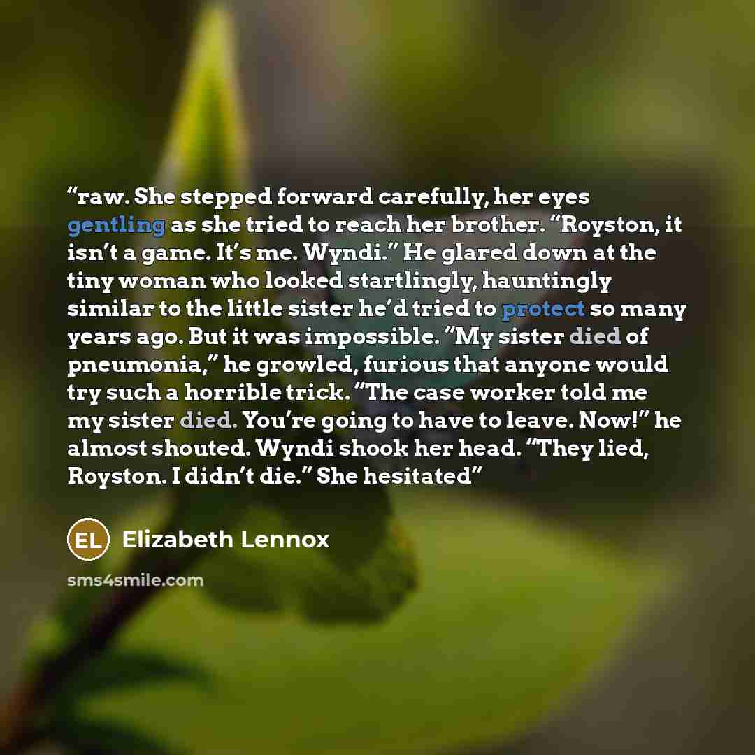 “raw. She stepped forward carefully, her eyes gentling as she tried to reach her brother. “Royston, it isn’t a game. It’s me. Wyndi.” He glared down at the tiny woman who looked startlingly, hauntingly similar to the little sister he’d tried to protect so many years ago. But it was impossible. “My…” quote by Elizabeth Lennox