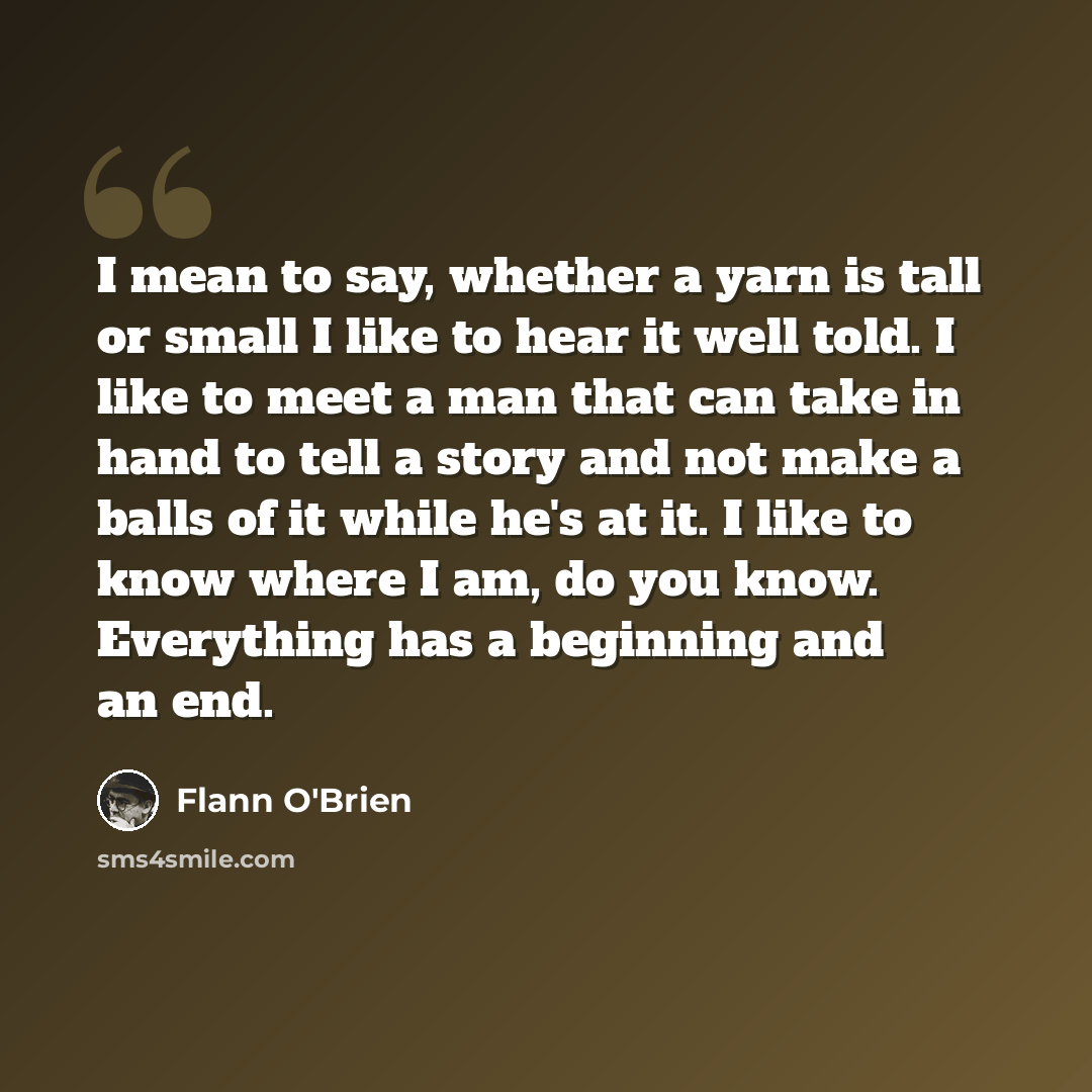 “I mean to say, whether a yarn is tall or small I like to hear it well told. I like to meet a man that can take in hand to tell a story and not make a balls of it while he's at it. I like to know where I am, do you know. Everything has a beginning and an end.” quote by Flann O'Brien