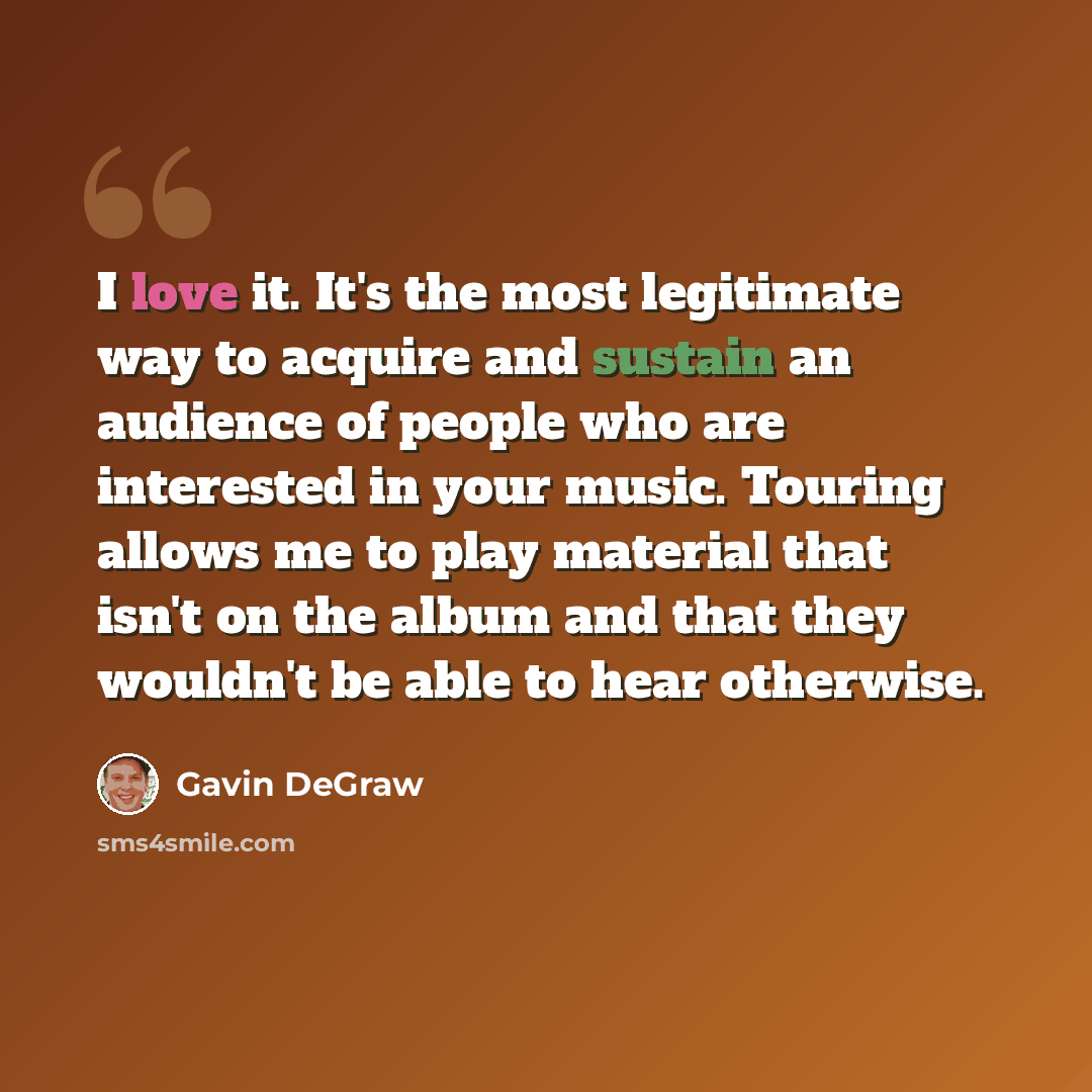 “I love it. It's the most legitimate way to acquire and sustain an audience of people who are interested in your music. Touring allows me to play material that isn't on the album and that they wouldn't be able to hear otherwise.” quote by Gavin DeGraw