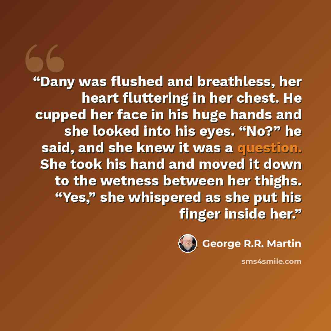 “Dany was flushed and breathless, her heart fluttering in her chest. He cupped her face in his huge hands and she looked into his eyes. “No?” he said, and she knew it was a question. She took his hand and moved it down to the wetness between her thighs. “Yes,” she whispered as she put his finger…” quote by George R.R. Martin