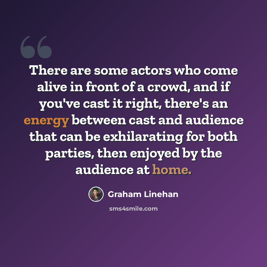 “There are some actors who come alive in front of a crowd, and if you've cast it right, there's an energy between cast and audience that can be exhilarating for both parties, then enjoyed by the audience at home.” quote by Graham Linehan