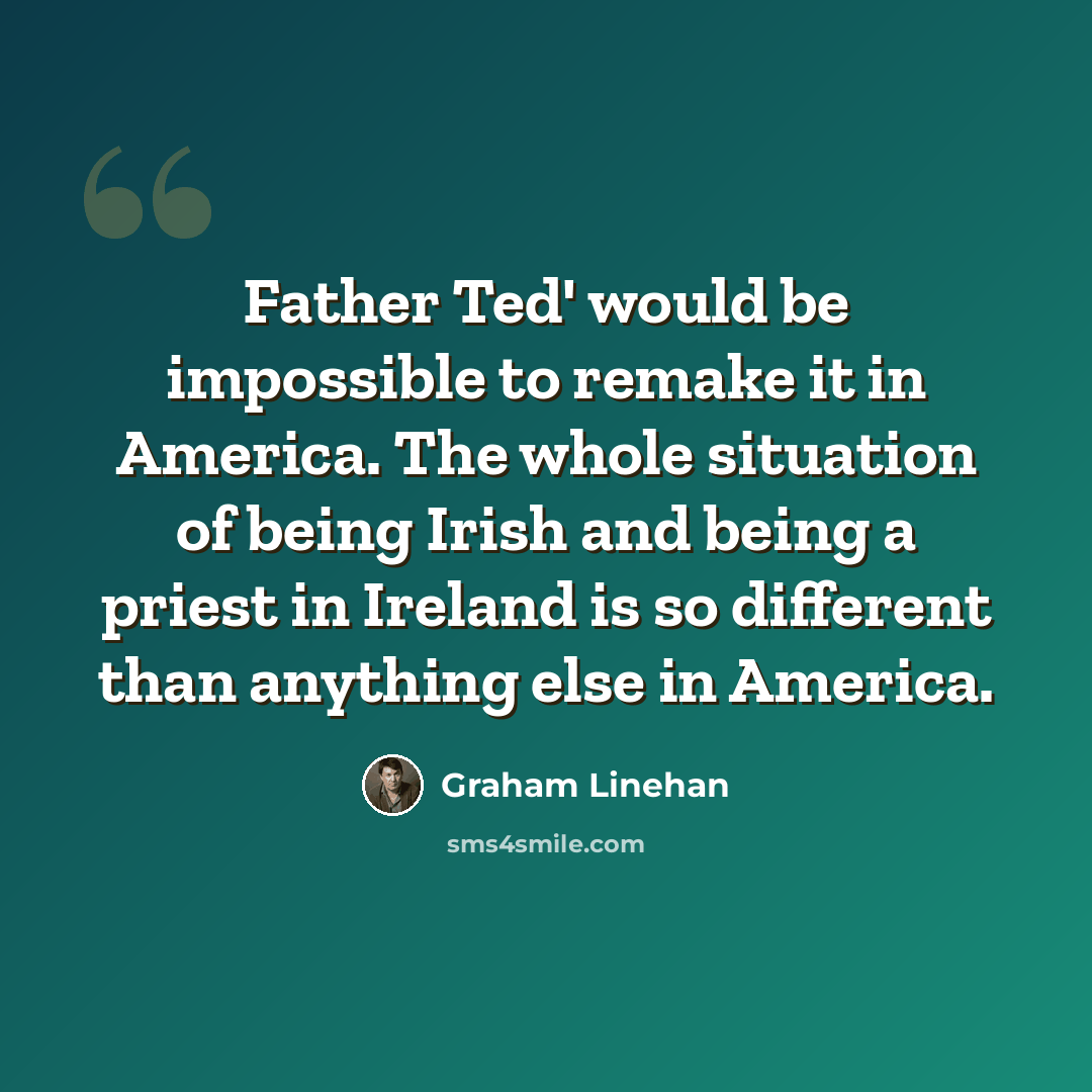 “Father Ted' would be impossible to remake it in America. The whole situation of being Irish and being a priest in Ireland is so different than anything else in America.” quote by Graham Linehan