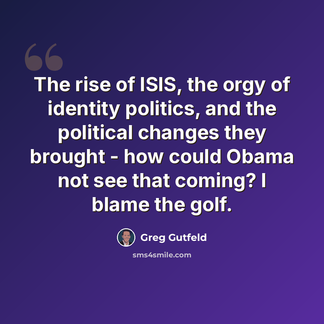 “The rise of ISIS, the orgy of identity politics, and the political changes they brought - how could Obama not see that coming? I blame the golf.” quote by Greg Gutfeld