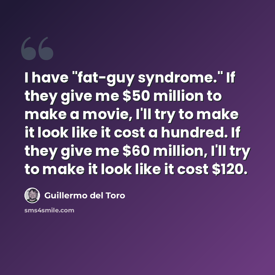 “I have "fat-guy syndrome." If they give me $50 million to make a movie, I'll try to make it look like it cost a hundred. If they give me $60 million, I'll try to make it look like it cost $120.” quote by Guillermo del Toro