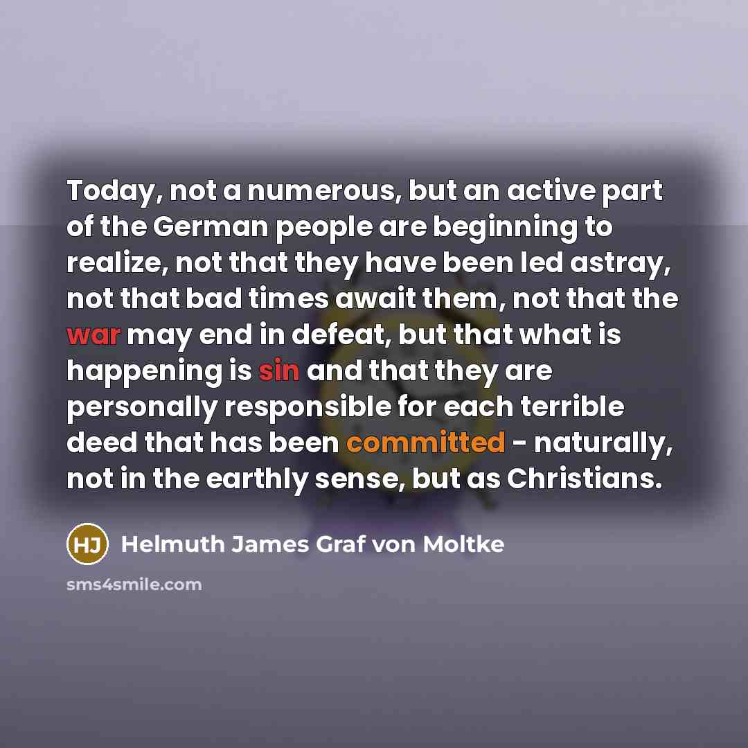 “Today, not a numerous, but an active part of the German people are beginning to realize, not that they have been led astray, not that bad times await them, not that the war may end in defeat, but that what is happening is sin and that they are personally responsible for each terrible deed that has…” quote by Helmuth James Graf von Moltke
