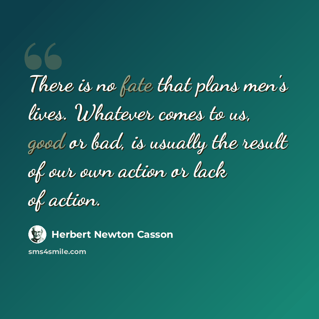 “There is no fate that plans men's lives. Whatever comes to us, good or bad, is usually the result of our own action or lack of action.” quote by Herbert Newton Casson