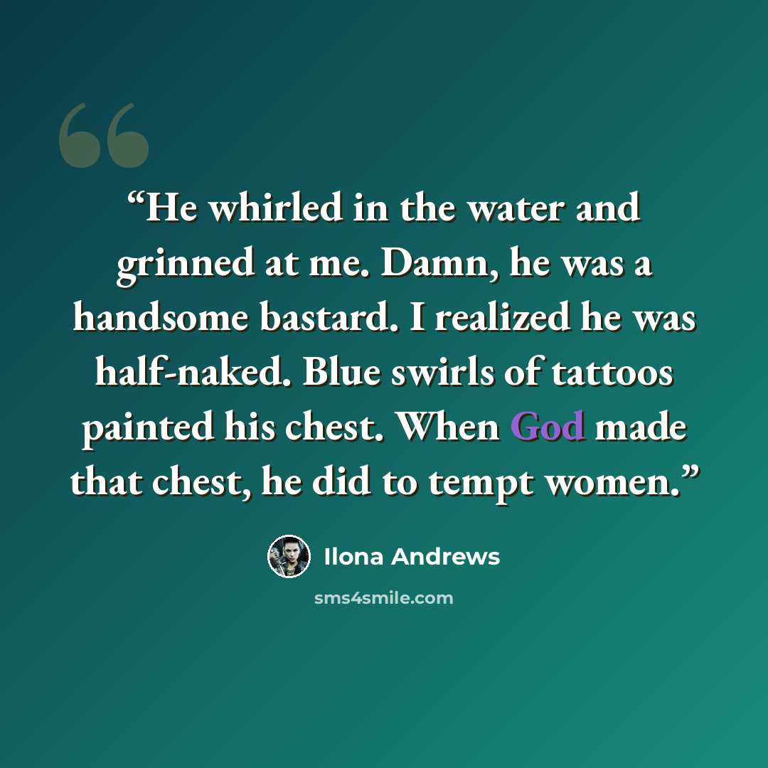 “He whirled in the water and grinned at me. Damn, he was a handsome bastard. I realized he was half-naked. Blue swirls of tattoos painted his chest. When God made that chest, he did to tempt women.” quote by Ilona Andrews