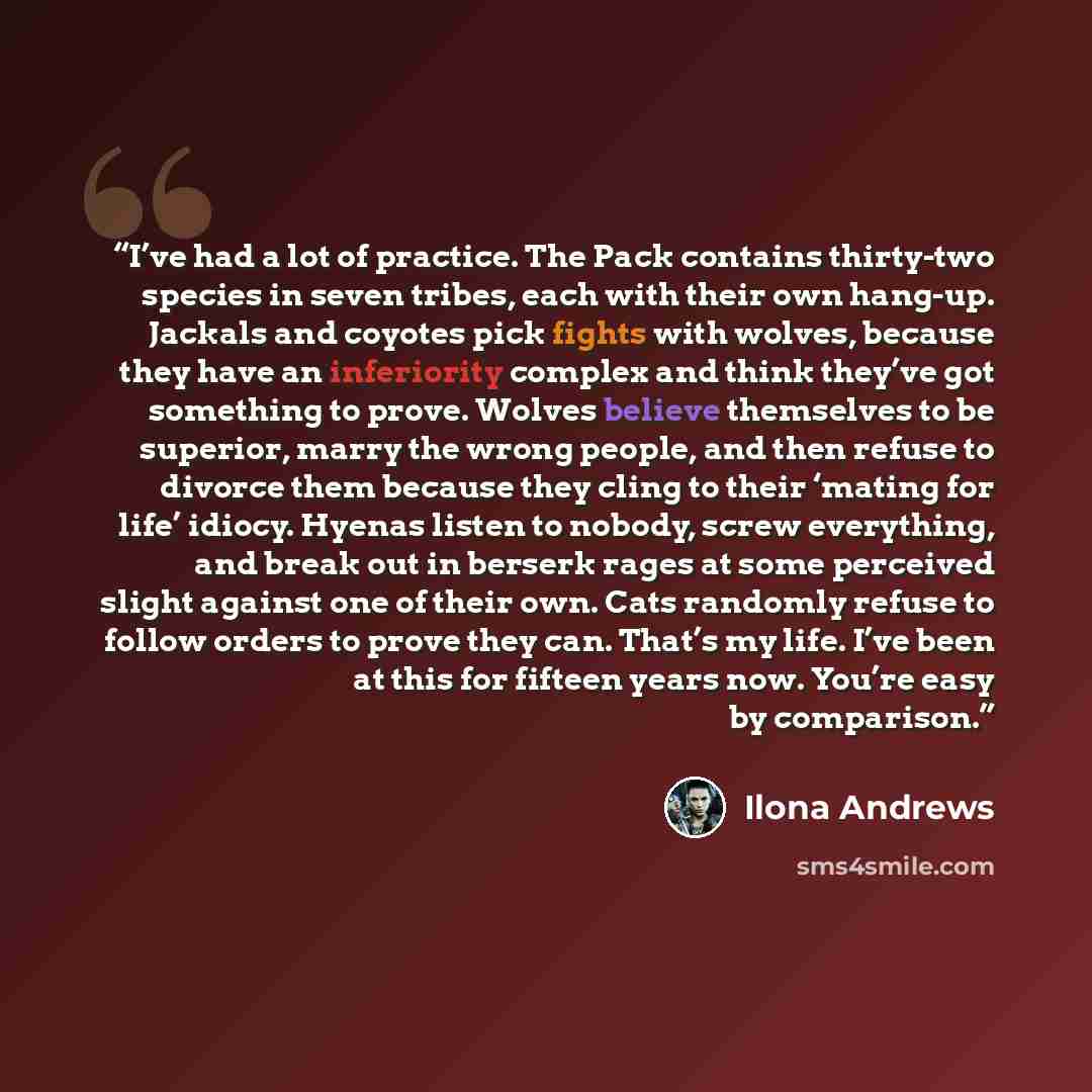 “I’ve had a lot of practice. The Pack contains thirty-two species in seven tribes, each with their own hang-up. Jackals and coyotes pick fights with wolves, because they have an inferiority complex and think they’ve got something to prove. Wolves believe themselves to be superior, marry the wrong…” quote by Ilona Andrews