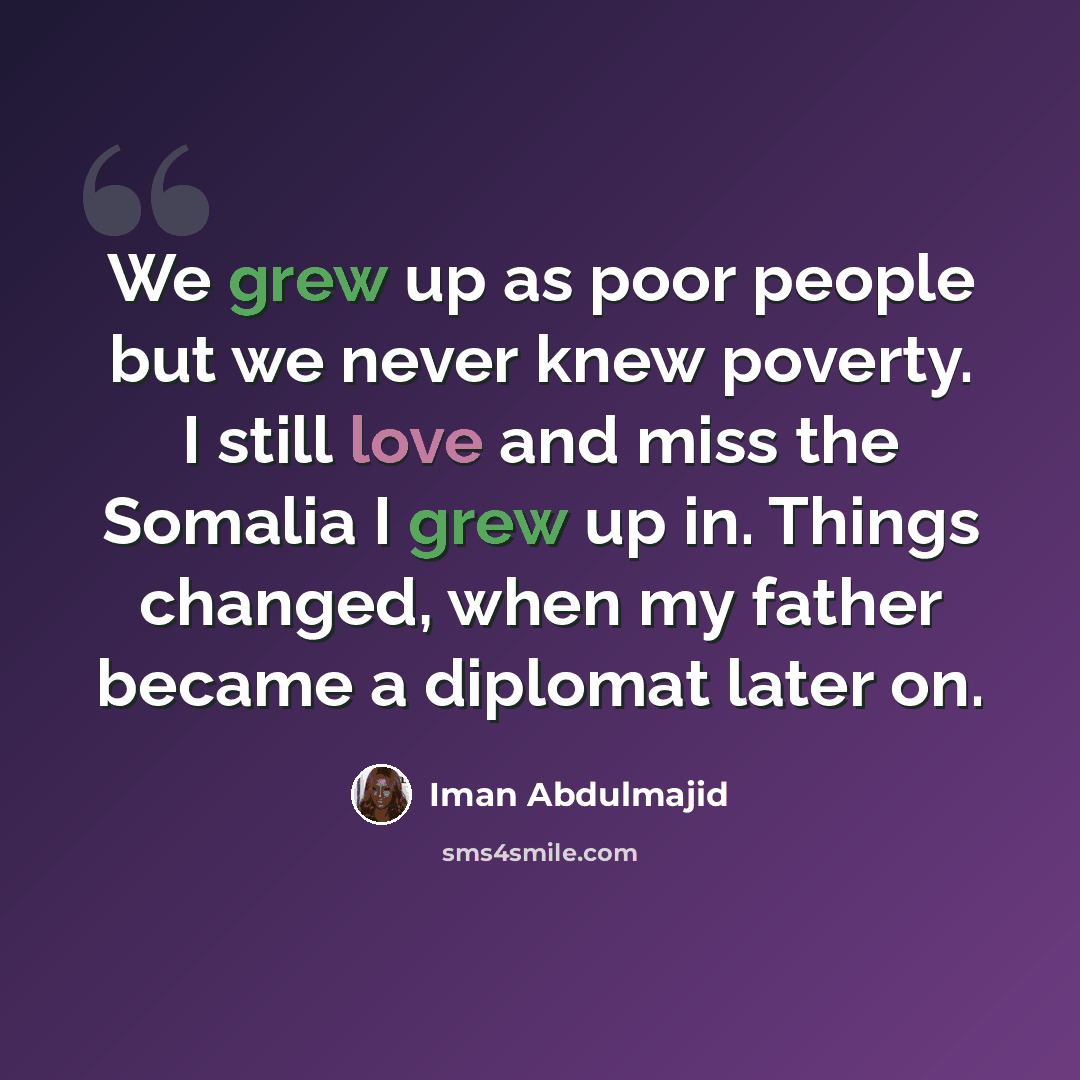“We grew up as poor people but we never knew poverty. I still love and miss the Somalia I grew up in. Things changed, when my father became a diplomat later on.” quote by Iman Abdulmajid
