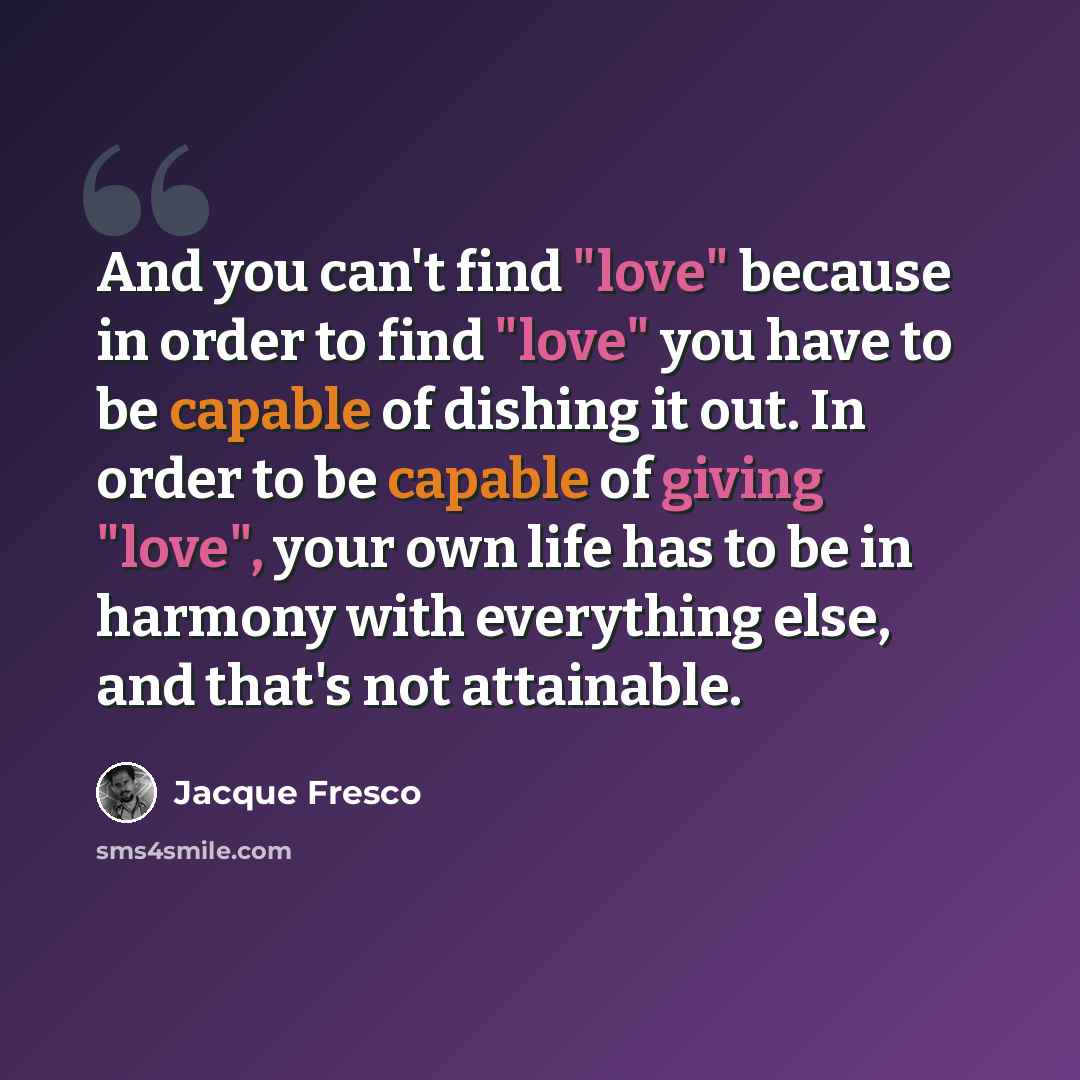 “And you can't find "love" because in order to find "love" you have to be capable of dishing it out. In order to be capable of giving "love", your own life has to be in harmony with everything else, and that's not attainable.” quote by Jacque Fresco