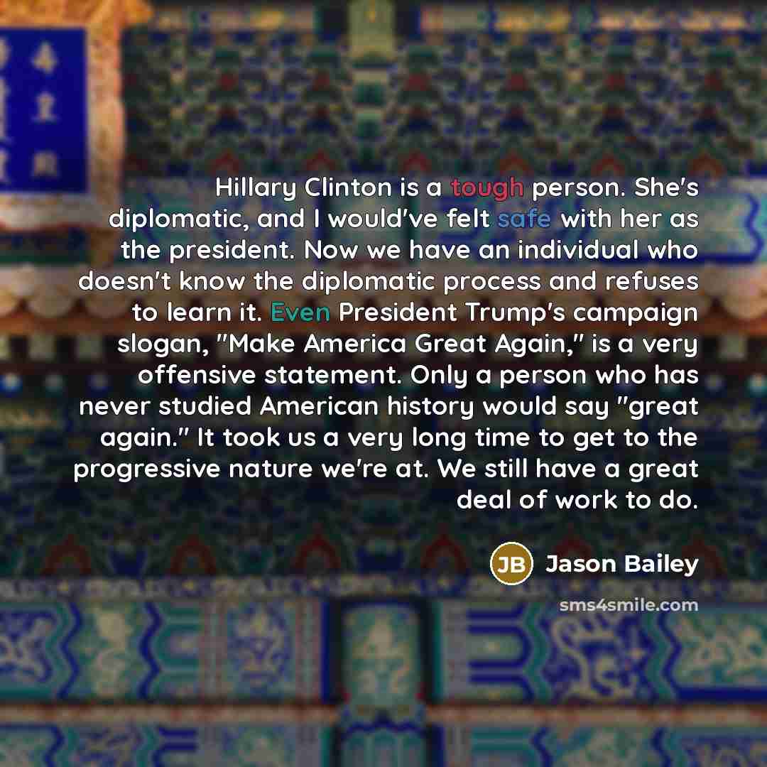 “Hillary Clinton is a tough person. She's diplomatic, and I would've felt safe with her as the president. Now we have an individual who doesn't know the diplomatic process and refuses to learn it. Even President Trump's campaign slogan, "Make America Great Again," is a very offensive statement…” quote by Jason Bailey