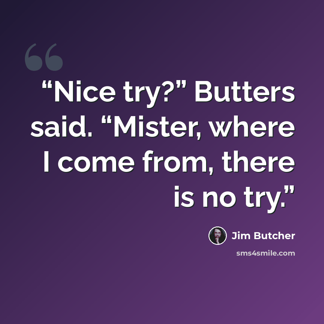 “Nice try?” Butters said. “Mister, where I come from, there is no try.” quote by Jim Butcher