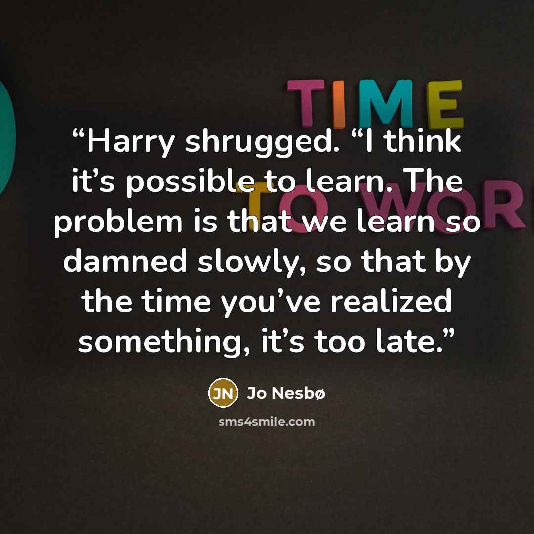 “Harry shrugged. “I think it’s possible to learn. The problem is that we learn so damned slowly, so that by the time you’ve realized something, it’s too late.” quote by Jo Nesbø