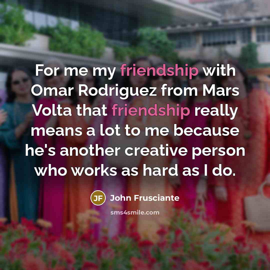 “For me my friendship with Omar Rodriguez from Mars Volta that friendship really means a lot to me because he's another creative person who works as hard as I do.” quote by John Frusciante