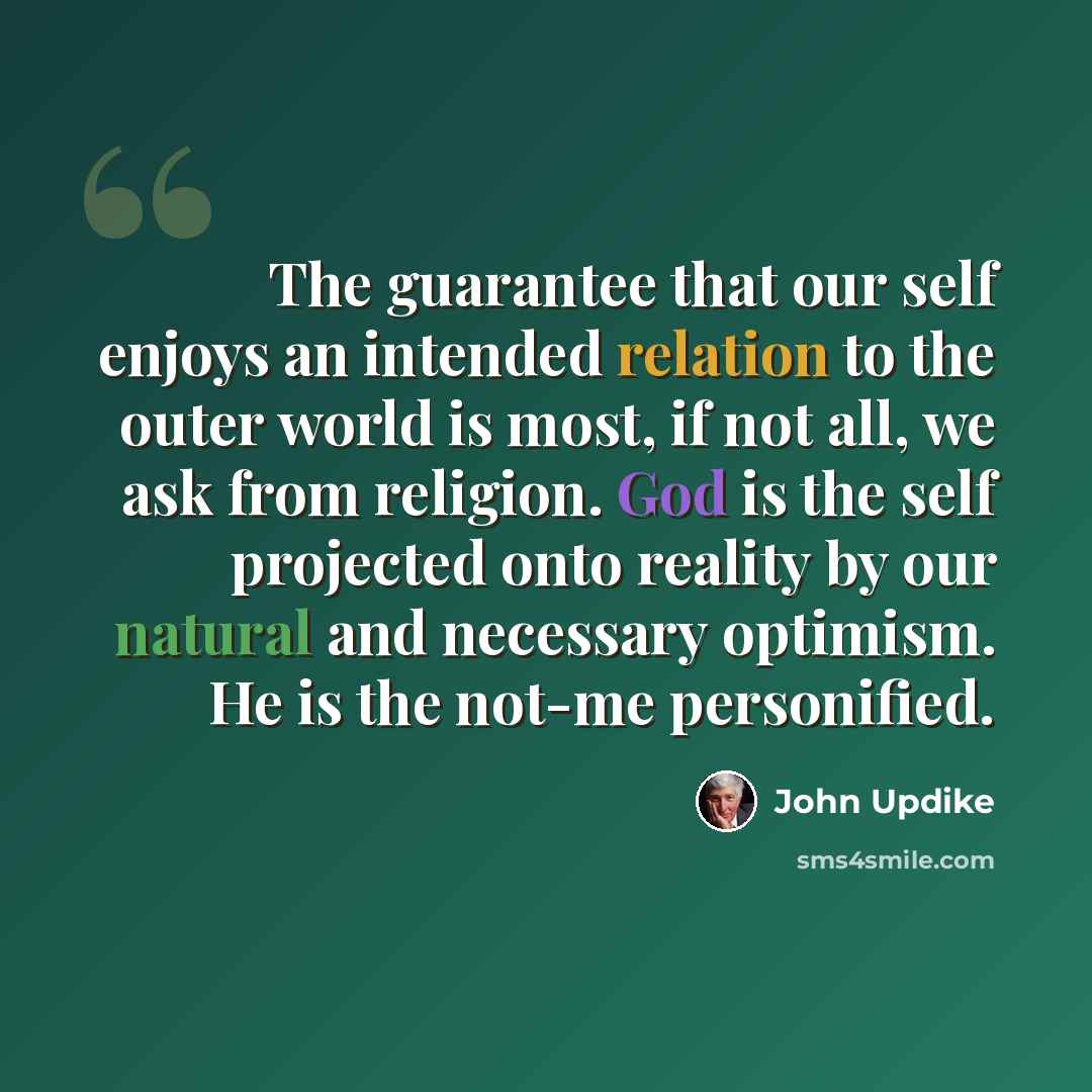 “The guarantee that our self enjoys an intended relation to the outer world is most, if not all, we ask from religion. God is the self projected onto reality by our natural and necessary optimism. He is the not-me personified.” quote by John Updike