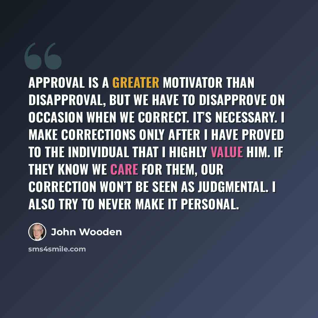 “Approval is a greater motivator than disapproval, but we have to disapprove on occasion when we correct. It’s necessary. I make corrections only after I have proved to the individual that I highly value him. If they know we care for them, our correction won’t be seen as judgmental. I also try to…” quote by John Wooden