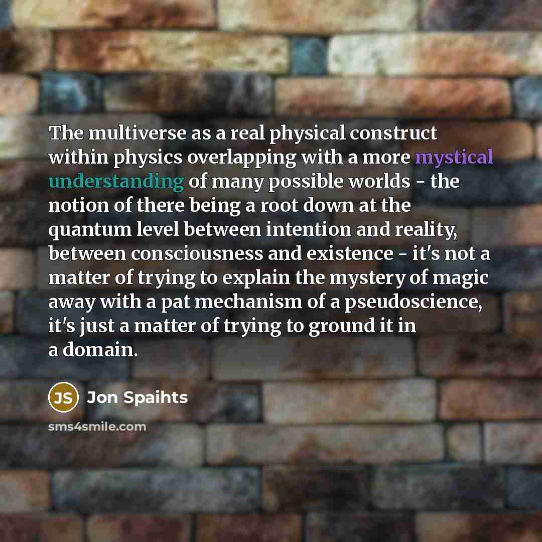 “The multiverse as a real physical construct within physics overlapping with a more mystical understanding of many possible worlds - the notion of there being a root down at the quantum level between intention and reality, between consciousness and existence - it's not a matter of trying to explain…” quote by Jon Spaihts