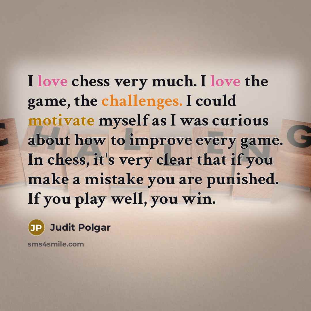“I love chess very much. I love the game, the challenges. I could motivate myself as I was curious about how to improve every game. In chess, it's very clear that if you make a mistake you are punished. If you play well, you win.” quote by Judit Polgar