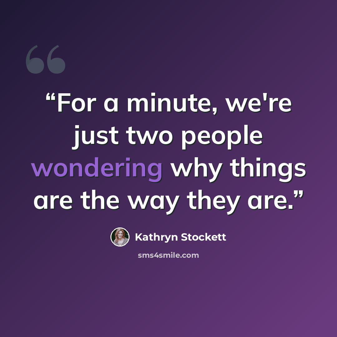 “For a minute, we're just two people wondering why things are the way they are.” quote by Kathryn Stockett