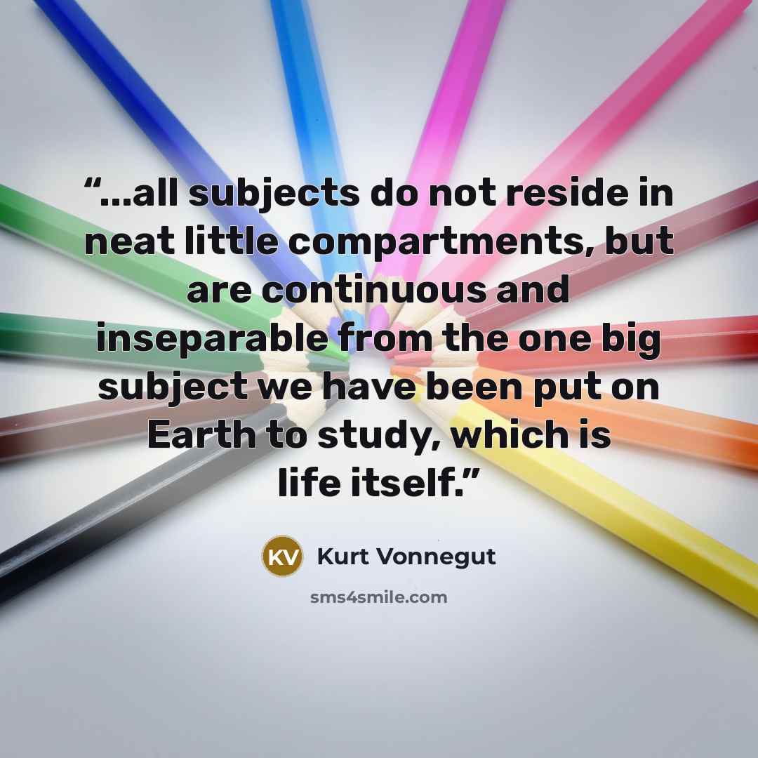 “...all subjects do not reside in neat little compartments, but are continuous and inseparable from the one big subject we have been put on Earth to study, which is life itself.” quote by Kurt Vonnegut