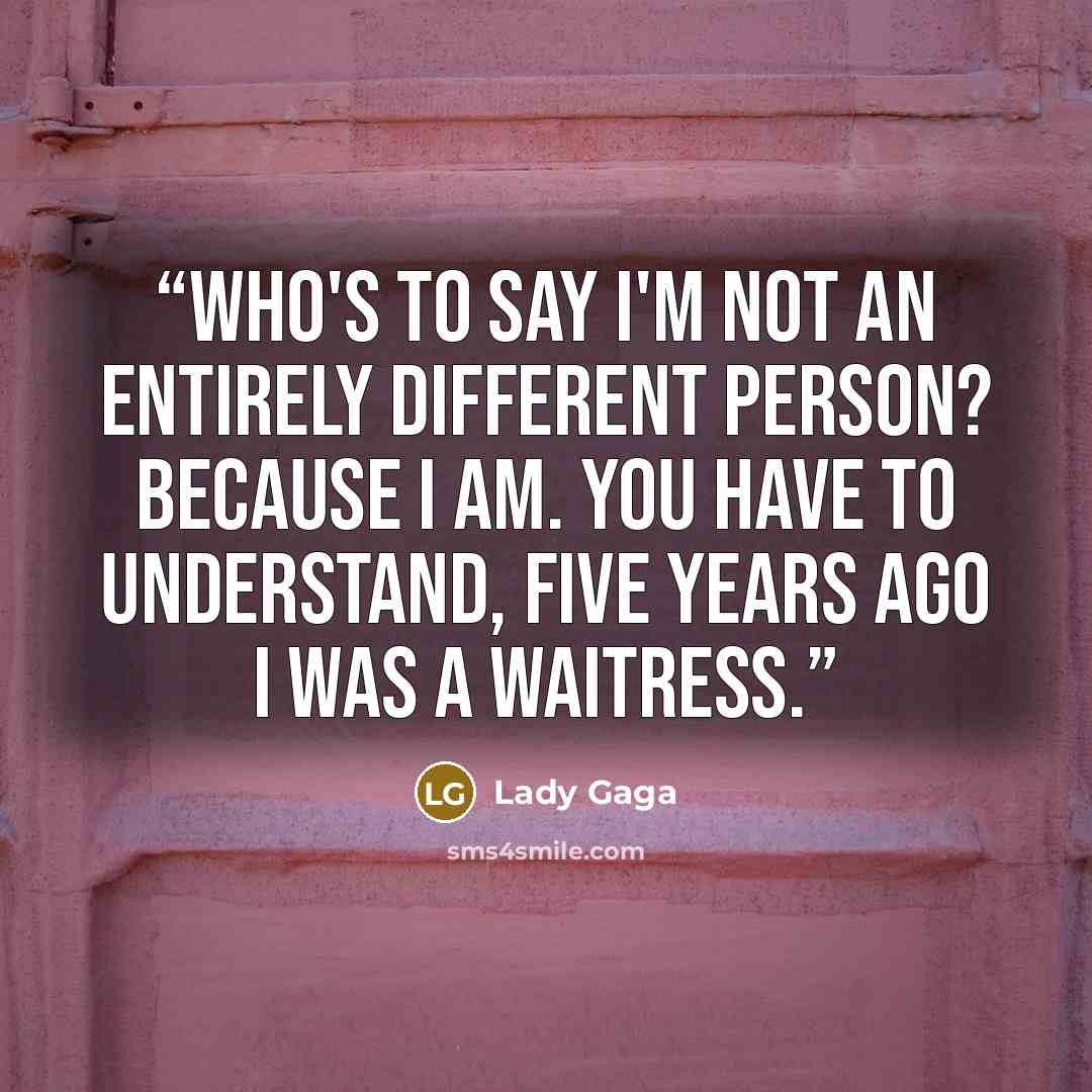 “Who's to say I'm not an entirely different person? Because I am. You have to understand, five years ago I was a waitress.” quote by Lady Gaga