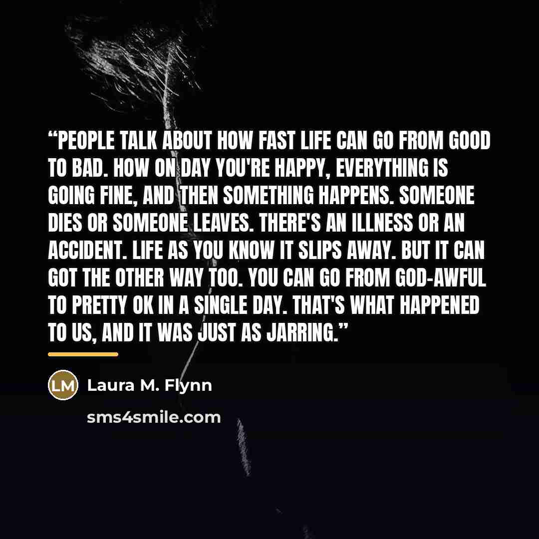 “People talk about how fast life can go from good to bad. How on day you're happy, everything is going fine, and then something happens. Someone dies or someone leaves. There's an illness or an accident. Life as you know it slips away. But it can got the other way too. You can go from god-awful to…” quote by Laura M. Flynn