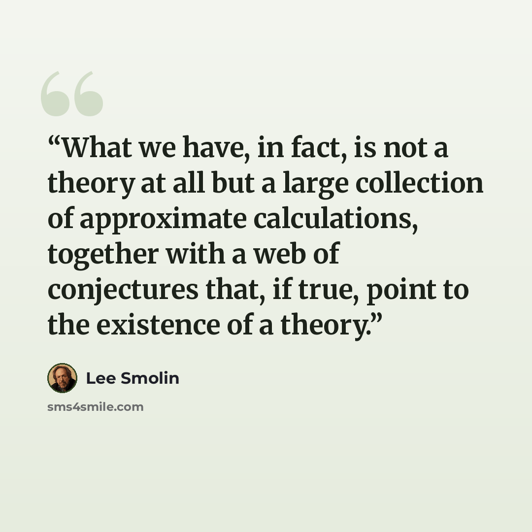 “What we have, in fact, is not a theory at all but a large collection of approximate calculations, together with a web of conjectures that, if true, point to the existence of a theory.” quote by Lee Smolin